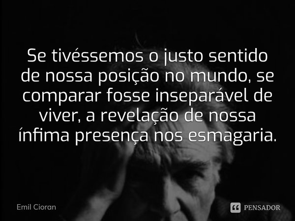 ⁠Se tivéssemos o justo sentido de nossa posição no mundo, se comparar fosse inseparável de viver, a revelação de nossa ínfima presença nos esmagaria.... Frase de Emil Cioran.