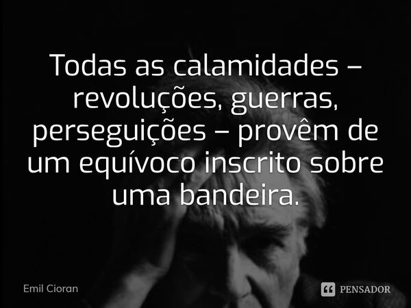 ⁠Todas as calamidades – revoluções, guerras, perseguições – provêm de um equívoco inscrito sobre uma bandeira.... Frase de Emil Cioran.