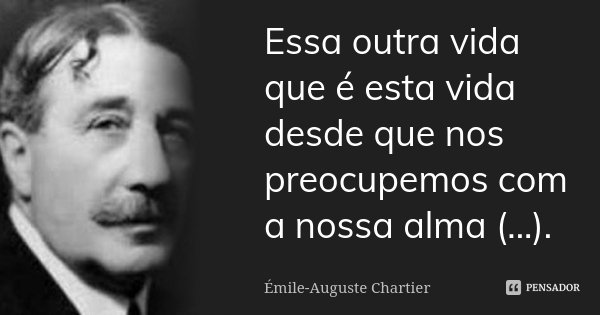 Essa outra vida que é esta vida desde que nos preocupemos com a nossa alma (...).... Frase de Émile-Auguste Chartier.