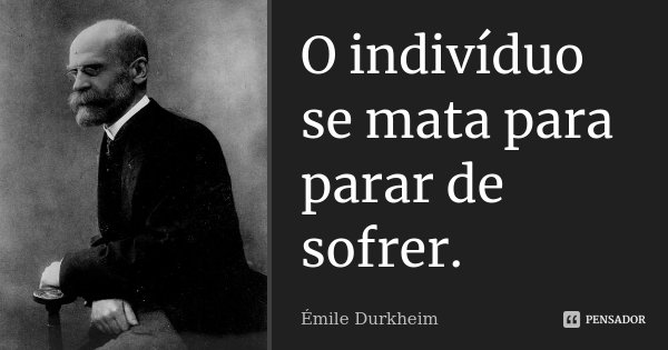 O indivíduo se mata para parar de sofrer.... Frase de Émile Durkheim.