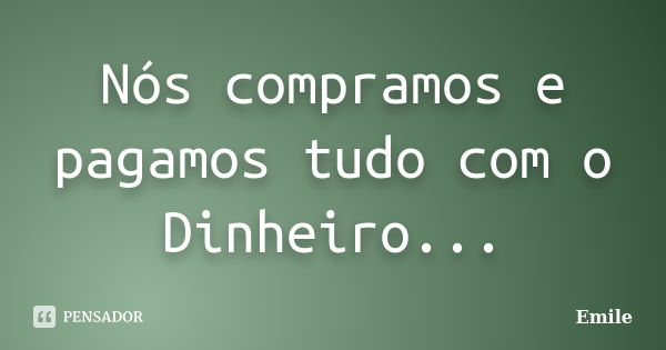 Nós compramos e pagamos tudo com o Dinheiro...... Frase de Emile.