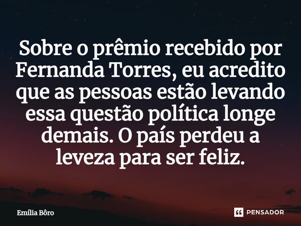 ⁠Sobre o prêmio recebido por Fernanda Torres, eu acredito que as pessoas estão levando essa questão política longe demais. O país perdeu a leveza para ser feliz... Frase de Emília Bôro.