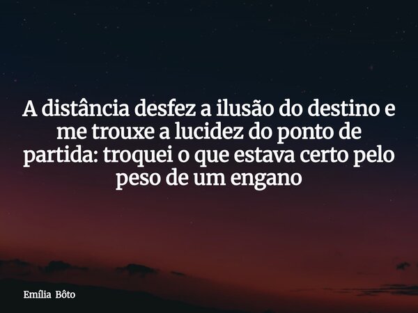 A distância desfez a ilusão do destino e me trouxe a lucidez do ponto de partida: troquei o que estava certo pelo peso de um engano... Frase de Emília Bôto.