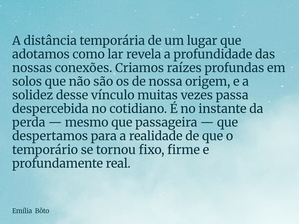 A distância temporária de um lugar que adotamos como lar revela a profundidade das nossas conexões. Criamos raízes profundas em solos que não são os de nossa or... Frase de Emília Bôto.
