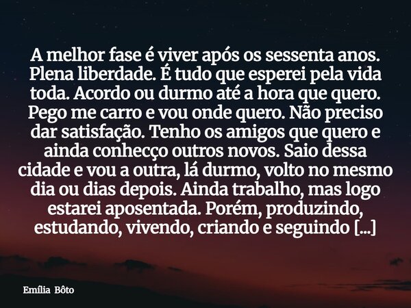 A melhor fase é viver após os sessenta anos. Plena liberdade. É tudo que esperei pela vida toda. Acordo ou durmo até a hora que quero. Pego me carro e vou onde ... Frase de Emília Bôto.