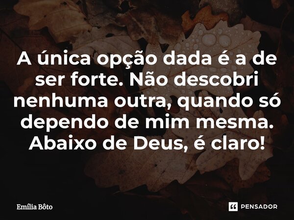 ⁠A única opção dada é a de ser forte. Não descobri nenhuma outra, quando só dependo de mim mesma. Abaixo de Deus, é claro!... Frase de Emília Bôto.