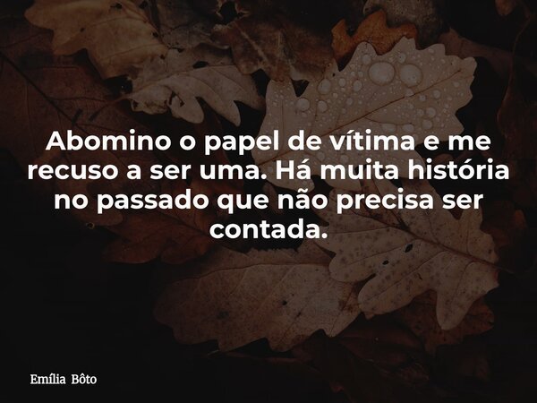 Abomino o papel de vítima e me recuso a ser uma. Há muita história no passado que não precisa ser contada.... Frase de Emília Bôto.