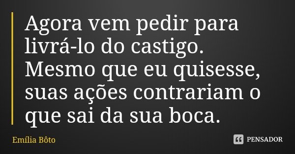 Agora vem pedir para livrá-lo do castigo. Mesmo que eu quisesse, suas ações contrariam o que sai da sua boca.... Frase de Emília Bôto.