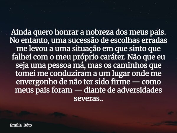 Ainda quero honrar a nobreza dos meus pais. No entanto, uma sucessão de escolhas erradas me levou a uma situação em que sinto que falhei com o meu próprio carát... Frase de Emília Bôto.