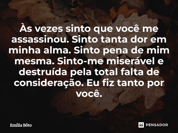 Às vezes sinto que você me assassinou. Sinto tanta dor em minha alma. Sinto pena de mim mesma. Sinto-me miserável e destruída pela total falta de consideração. ... Frase de Emília Bôto.