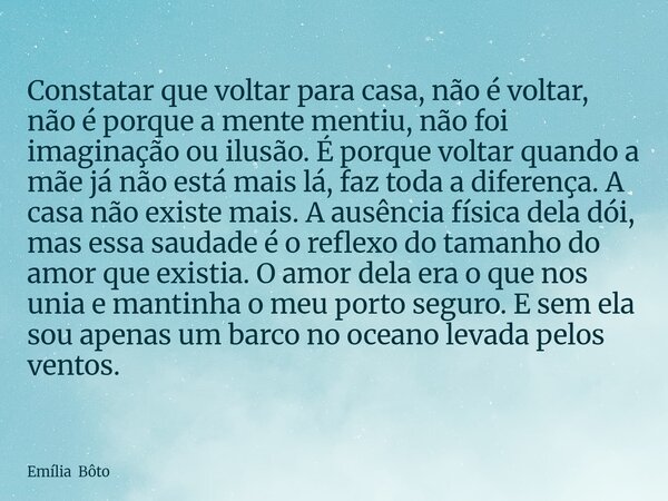 Constatar que voltar para casa, não é voltar, não é porque a mente mentiu, não foi imaginação ou ilusão. É porque voltar quando a mãe já não está mais lá, faz t... Frase de Emília Bôto.