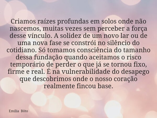 Criamos raízes profundas em solos onde não nascemos, muitas vezes sem perceber a força desse vínculo. A solidez de um novo lar ou de uma nova fase se constrói n... Frase de Emília Bôto.