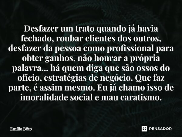 Desfazer um trato quando já havia fechado, roubar clientes dos outros, desfazer da pessoa como profissional para obter ganhos, não honrar a própria palavra... ... Frase de Emília Bôto.
