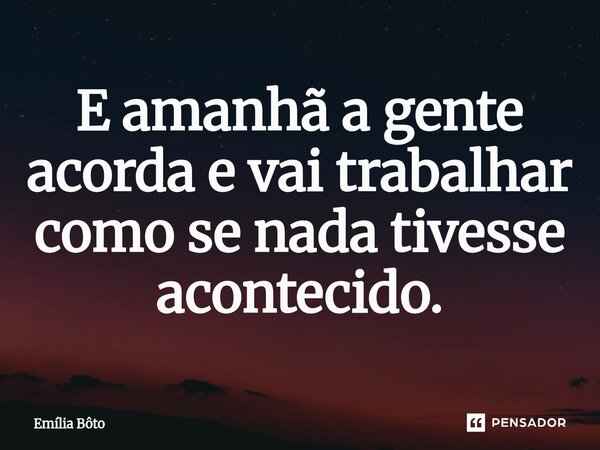 ⁠E amanhã a gente acorda e vai trabalhar como se nada tivesse acontecido.... Frase de Emília Bôto.