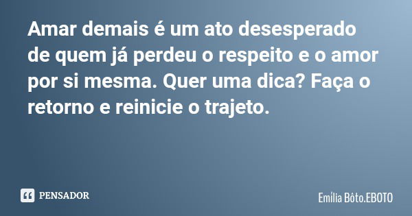 Amar demais é um ato desesperado de quem já perdeu o respeito e o amor por si mesma. Quer uma dica? Faça o retorno e reinicie o trajeto.... Frase de Emília Bôto.EBOTO.