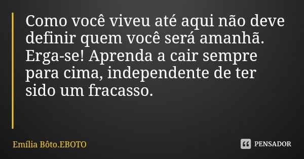 Como você viveu até aqui não deve definir quem você será amanhã. Erga-se! Aprenda a cair sempre para cima, independente de ter sido um fracasso.... Frase de Emília Bôto.EBOTO.