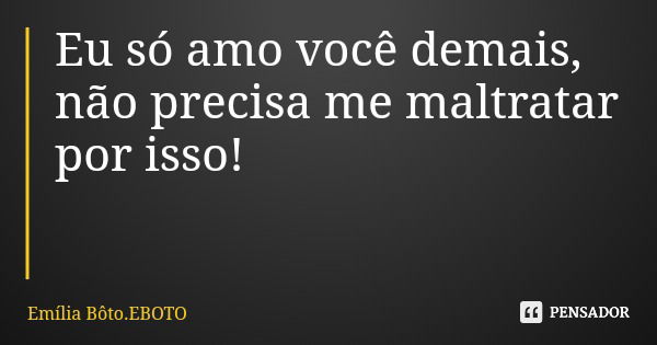 Eu só amo você demais, não precisa me maltratar por isso!... Frase de Emília Bôto.EBOTO.