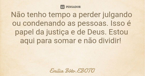 Não tenho tempo a perder julgando ou condenando as pessoas. Isso é papel da justiça e de Deus. Estou aqui para somar e não dividir!... Frase de Emília Bôto.EBOTO.