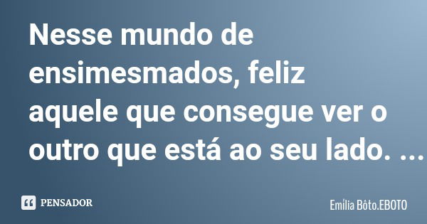 Nesse mundo de ensimesmados, feliz aquele que consegue ver o outro que está ao seu lado.... Frase de Emília Bôto.EBOTO.