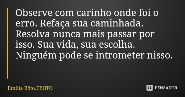 Observe com carinho onde foi o erro. Refaça sua caminhada. Resolva nunca mais passar por isso. Sua vida, sua escolha. Ninguém pode se intrometer nisso.... Frase de Emília Bôto.EBOTO.