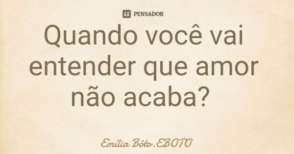 Quando você vai entender que amor não acaba?... Frase de Emília Bôto.EBOTO.