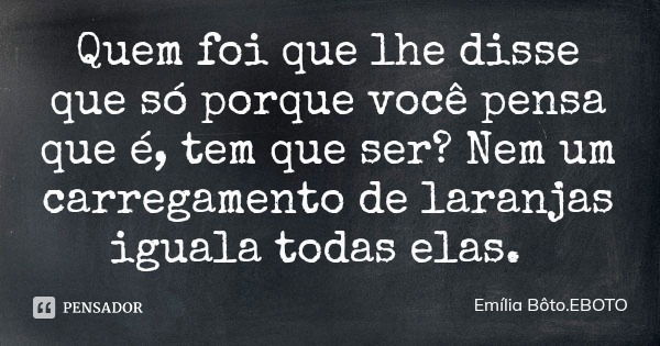 Quem foi que lhe disse que só porque você pensa que é, tem que ser? Nem um carregamento de laranjas iguala todas elas.... Frase de Emília Bôto.EBOTO.