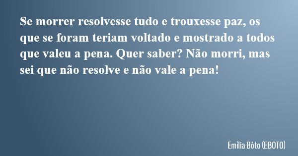 Se morrer resolvesse tudo e trouxesse paz, os que se foram teriam voltado e mostrado a todos que valeu a pena. Quer saber? Não morri, mas sei que não resolve e ... Frase de Emília Bôto (EBOTO).