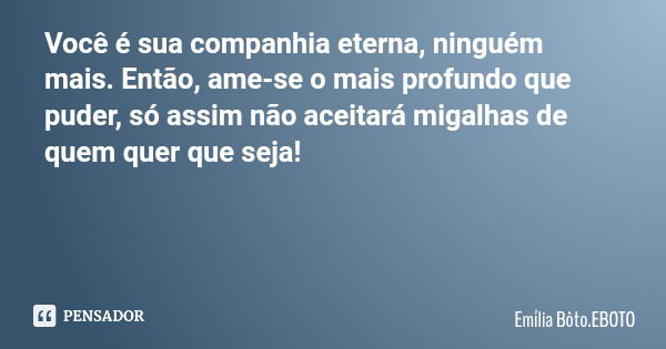 Você é sua companhia eterna, ninguém mais. Então, ame-se o mais profundo que puder, só assim não aceitará migalhas de quem quer que seja!... Frase de Emília Bôto.EBOTO.