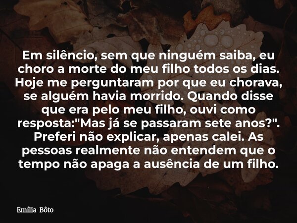 Em silêncio, sem que ninguém saiba, eu choro a morte do meu filho todos os dias. Hoje me perguntaram por que eu chorava, se alguém havia morrido. Quando disse q... Frase de Emília Bôto.