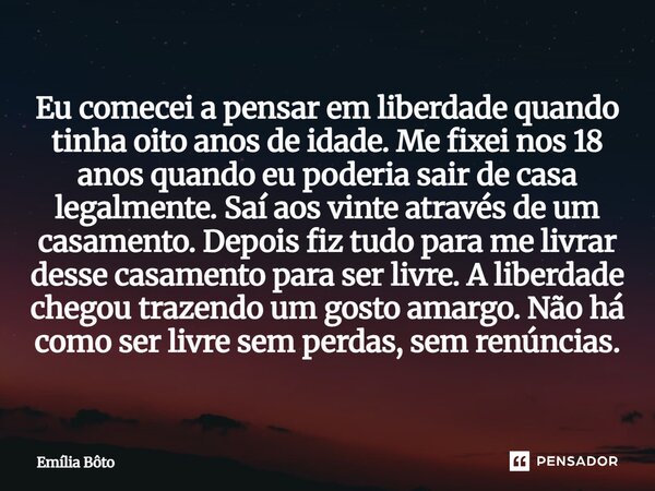 Eu comecei a pensar em liberdade quando tinha oito anos de idade. Me fixei nos 18 anos quando eu poderia sair de casa legalmente. Saí aos vinte através de um c... Frase de Emília Bôto.