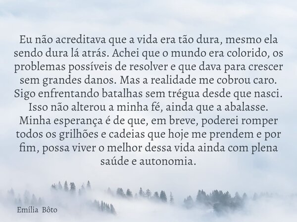 Eu não acreditava que a vida era tão dura, mesmo ela sendo dura lá atrás. Achei que o mundo era colorido, os problemas possíveis de resolver e que dava para cre... Frase de Emília Bôto.