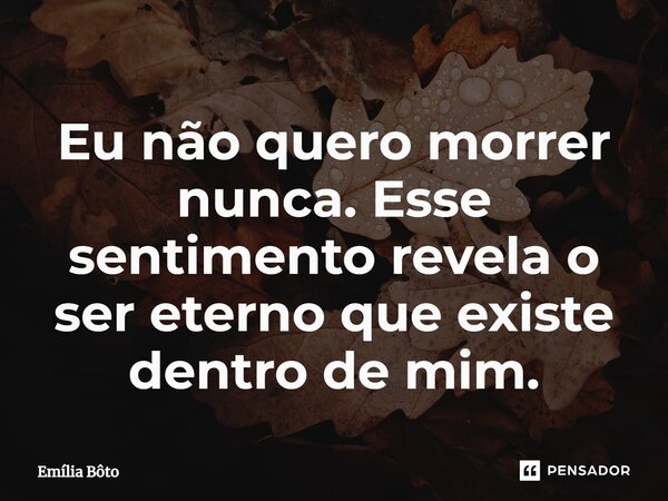 ⁠Eu não quero morrer nunca. Esse sentimento revela o ser eterno que existe dentro de mim.... Frase de Emília Bôto.