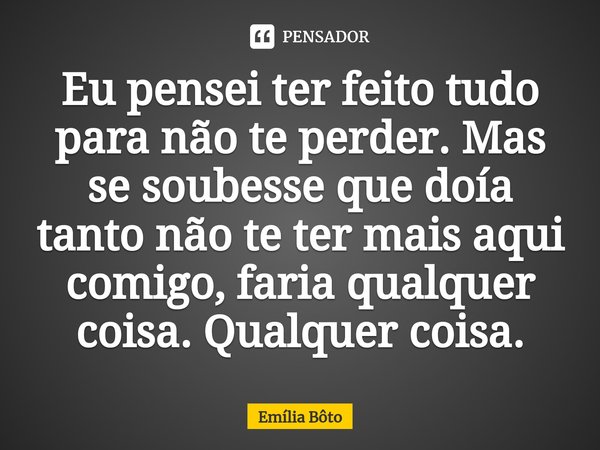 ⁠Eu pensei ter feito tudo para não te perder. Mas se soubesse que doía tanto não te ter mais aqui comigo, faria qualquer coisa. Qualquer coisa.... Frase de Emília Bôto.