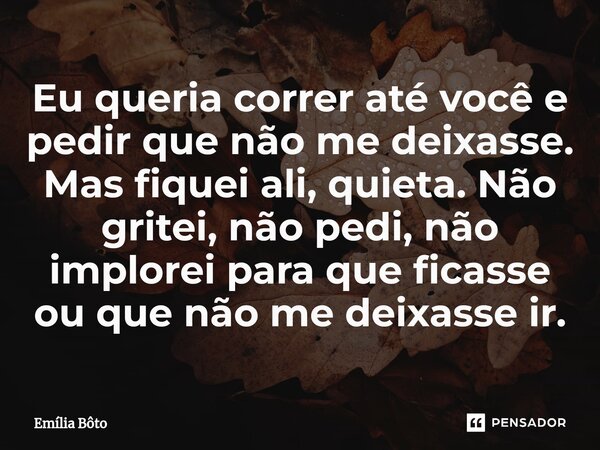 ⁠Eu queria correr até você e pedir que não me deixasse. Mas fiquei ali, quieta. Não gritei, não pedi, não implorei para que ficasse ou que não me deixasse ir.... Frase de Emília Bôto.
