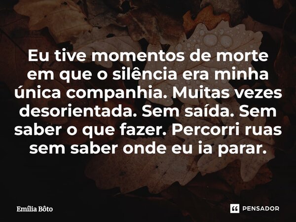 ⁠Eu tive momentos de morte em que o silência era minha única companhia. Muitas vezes desorientada. Sem saída. Sem saber o que fazer. Percorri ruas sem saber ond... Frase de Emília Bôto.