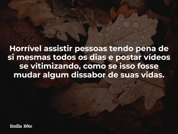 Horrível assistir pessoas tendo pena de si mesmas todos os dias e postar vídeos se vitimizando, como se isso fosse mudar algum dissabor de suas vidas.... Frase de Emília Bôto.