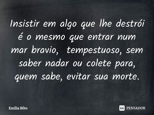 ⁠Insistir em algo que lhe destrói é o mesmo que entrar num mar bravio, tempestuoso, sem saber nadar ou colete para, quem sabe, evitar sua morte.... Frase de Emília Bôto.