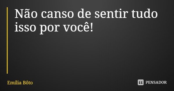 Não canso de sentir tudo isso por você!... Frase de Emília Bôto.