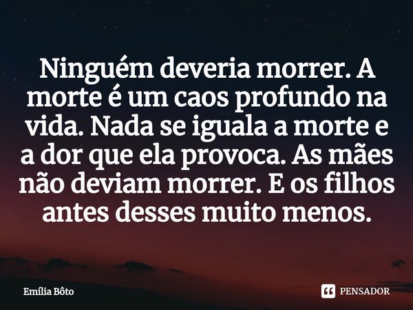 ⁠Ninguém deveria morrer. A morte é um caos profundo na vida. Nada se iguala a morte e a dor que ela provoca. As mães não deviam morrer. E os filhos antes desses... Frase de Emília Bôto.