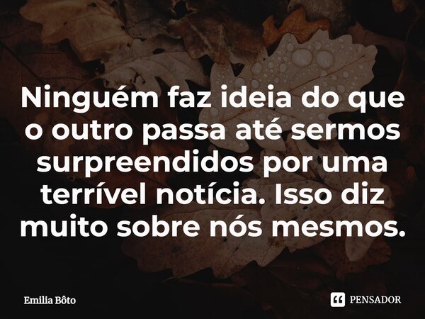 ⁠Ninguém faz ideia do que o outro passa até sermos surpreendidos por uma terrível notícia. Isso diz muito sobre nós mesmos.... Frase de Emília Bôto.