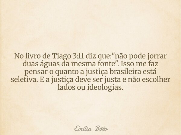 No livro de Tiago 3:11 diz que: "não pode jorrar duas águas da mesma fonte". Isso me faz pensar o quanto a justiça brasileira está seletiva. E a justi... Frase de Emília Bôto.