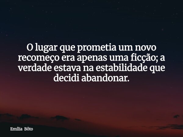 O lugar que prometia um novo recomeço era apenas uma ficção; a verdade estava na estabilidade que decidi abandonar.... Frase de Emília Bôto.
