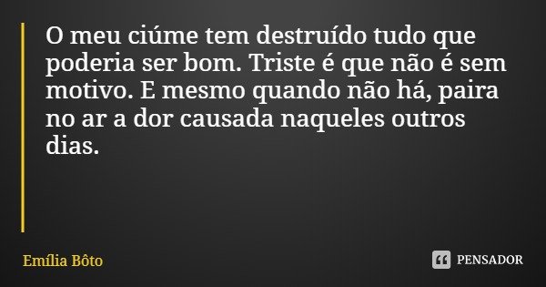 O meu ciúme tem destruído tudo que poderia ser bom. Triste é que não é sem motivo. E mesmo quando não há, paira no ar a dor causada naqueles outros dias.... Frase de Emília Bôto.