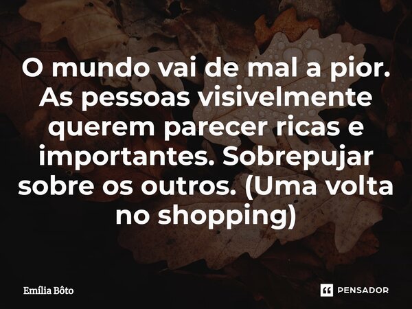 ⁠O mundo vai de mal a pior. As pessoas visivelmente querem parecer ricas e importantes. Sobrepujar sobre os outros. (Uma volta no shopping)... Frase de Emília Bôto.
