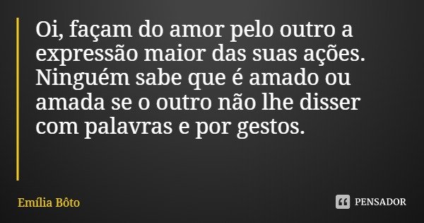 Oi, façam do amor pelo outro a expressão maior das suas ações. Ninguém sabe que é amado ou amada se o outro não lhe disser com palavras e por gestos.... Frase de Emília Bôto.