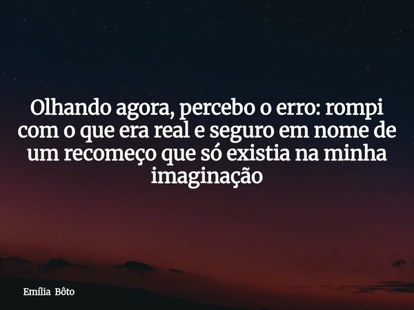 Olhando agora, percebo o erro: rompi com o que era real e seguro em nome de um recomeço que só existia na minha imaginação... Frase de Emília Bôto.