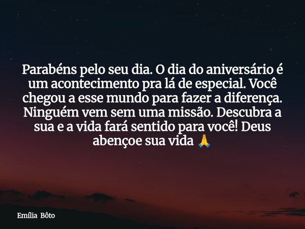Parabéns pelo seu dia. O dia do aniversário é um acontecimento pra lá de especial. Você chegou a esse mundo para fazer a diferença. Ninguém vem sem uma missão. ... Frase de Emília Bôto.