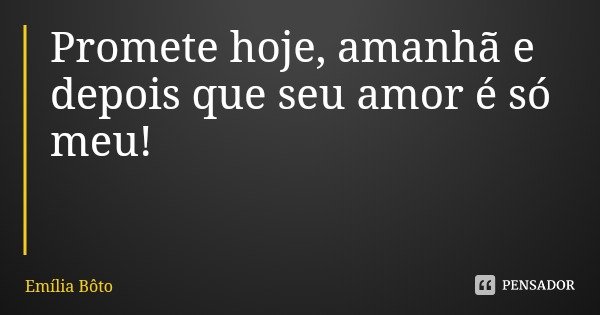 Promete hoje, amanhã e depois que seu amor é só meu!... Frase de Emília Bôto.