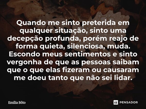 Quando me sinto preterida em qualquer situação, sinto uma decepção profunda, porém reajo de forma quieta, silenciosa, muda. Escondo meus sentimentos e sinto ve... Frase de Emília Bôto.