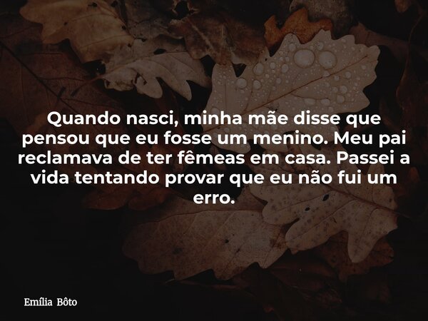 Quando nasci, minha mãe disse que pensou que eu fosse um menino. Meu pai reclamava de ter fêmeas em casa. Passei a vida tentando provar que eu não fui um erro.... Frase de Emília Bôto.